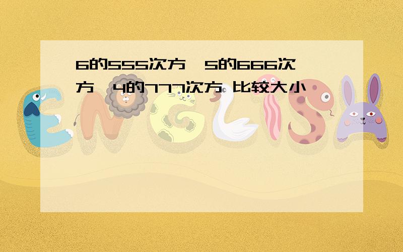 6的555次方,5的666次方,4的777次方 比较大小