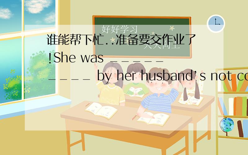 谁能帮下忙..准备要交作业了!She was _________ by her husband’s not coming home in time.destroyed disturbed bored distracted What is the _______ exchange rate for US dollars?social current ancient radical I have spent all my pocket money