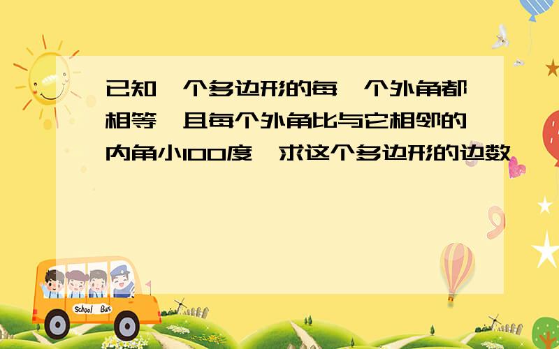 已知一个多边形的每一个外角都相等,且每个外角比与它相邻的内角小100度,求这个多边形的边数