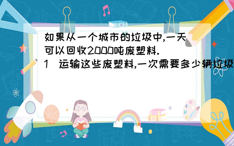 如果从一个城市的垃圾中,一天可以回收2000吨废塑料.（1）运输这些废塑料,一次需要多少辆垃圾清运车?（1辆垃圾清运车棵清理1.5吨垃圾）（2）如果1吨废塑料可以练出汽油250升,这些废塑料可