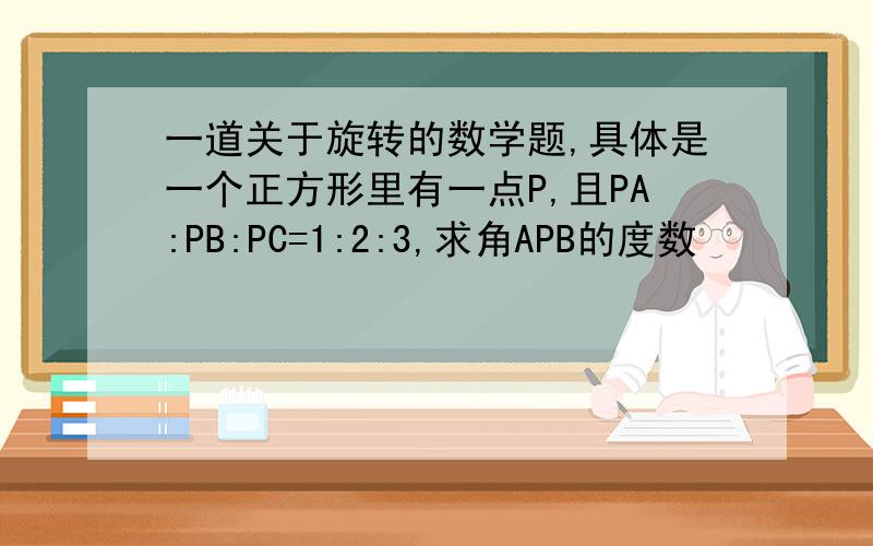 一道关于旋转的数学题,具体是一个正方形里有一点P,且PA:PB:PC=1:2:3,求角APB的度数