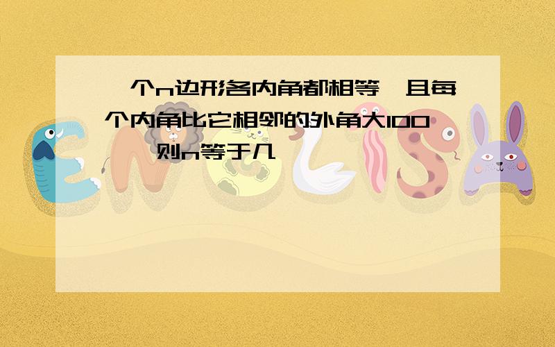 一个n边形各内角都相等,且每个内角比它相邻的外角大100',则n等于几