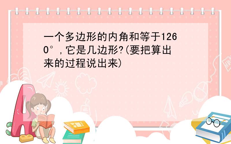 一个多边形的内角和等于1260°,它是几边形?(要把算出来的过程说出来)