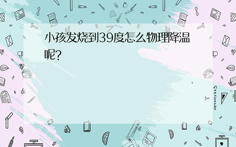 小孩发烧到39度怎么物理降温呢?