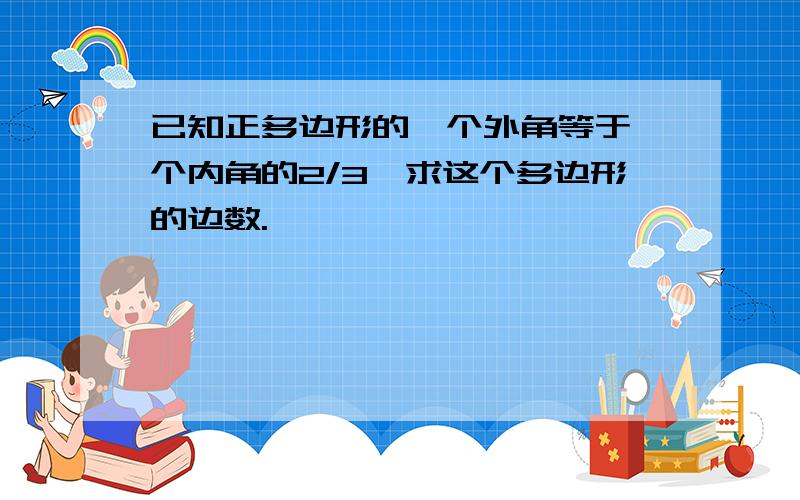 已知正多边形的一个外角等于一个内角的2/3,求这个多边形的边数.