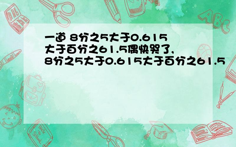 一道 8分之5大于0.615大于百分之61.5偶快哭了,8分之5大于0.615大于百分之61.5