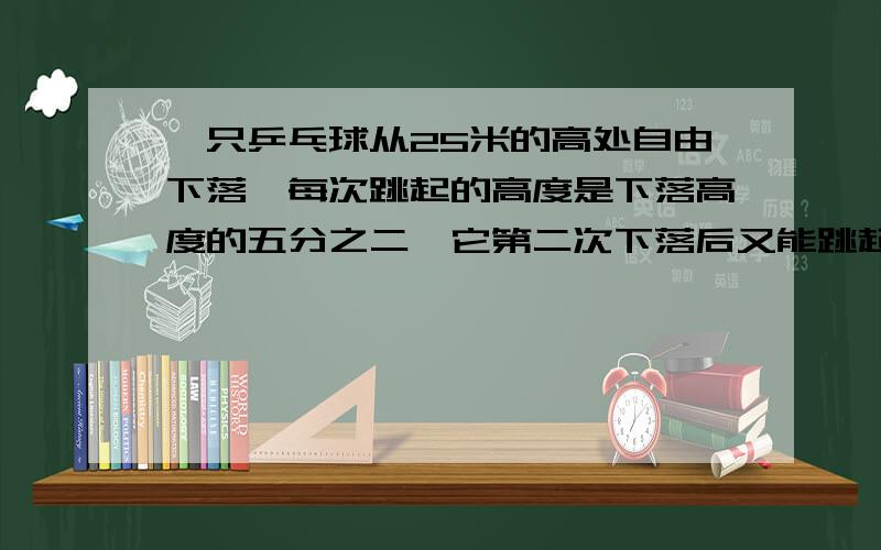 一只乒乓球从25米的高处自由下落,每次跳起的高度是下落高度的五分之二,它第二次下落后又能跳起多少米?