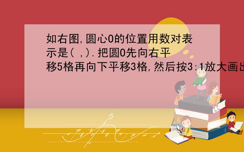 如右图,圆心O的位置用数对表示是( ,).把圆O先向右平移5格再向下平移3格,然后按3:1放大画出放大后的图形,并标出圆心O1,O1表示的位置是（ , ）,圆O1与圆O的半径比是（ ）：（ ）,周长比是（ ）