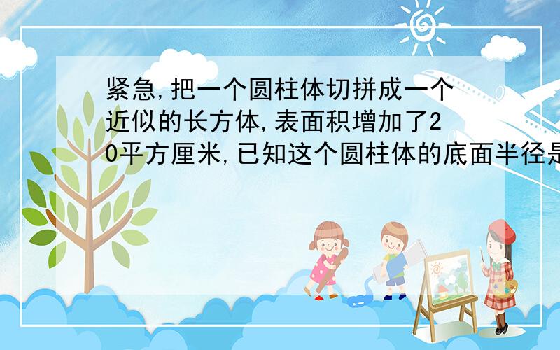 紧急,把一个圆柱体切拼成一个近似的长方体,表面积增加了20平方厘米,已知这个圆柱体的底面半径是2.5厘米,它的高是多少?要用小学思维,讲出来,@_@