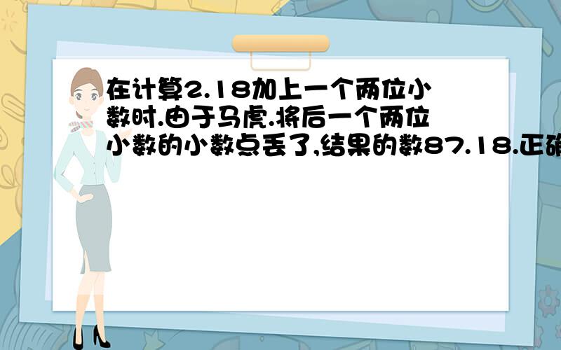 在计算2.18加上一个两位小数时.由于马虎.将后一个两位小数的小数点丢了,结果的数87.18.正确的结果应该是