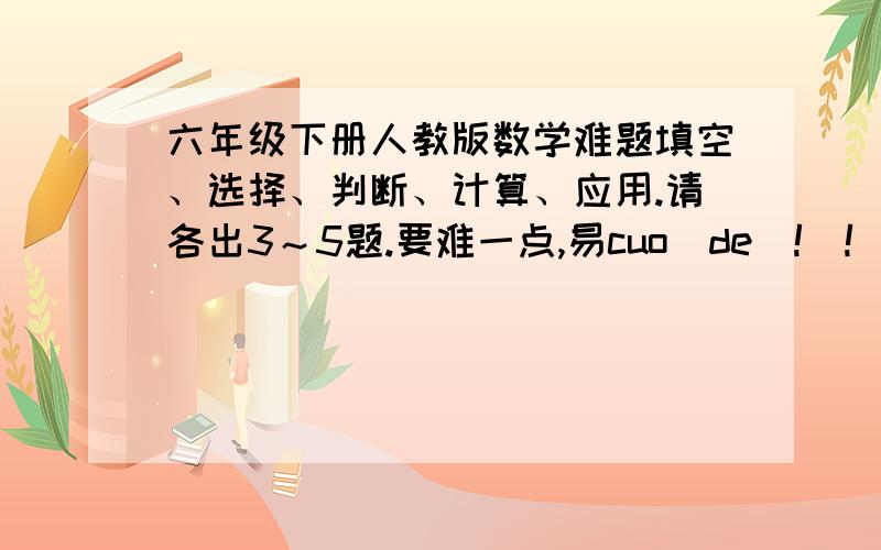 六年级下册人教版数学难题填空、选择、判断、计算、应用.请各出3～5题.要难一点,易cuo de ! !