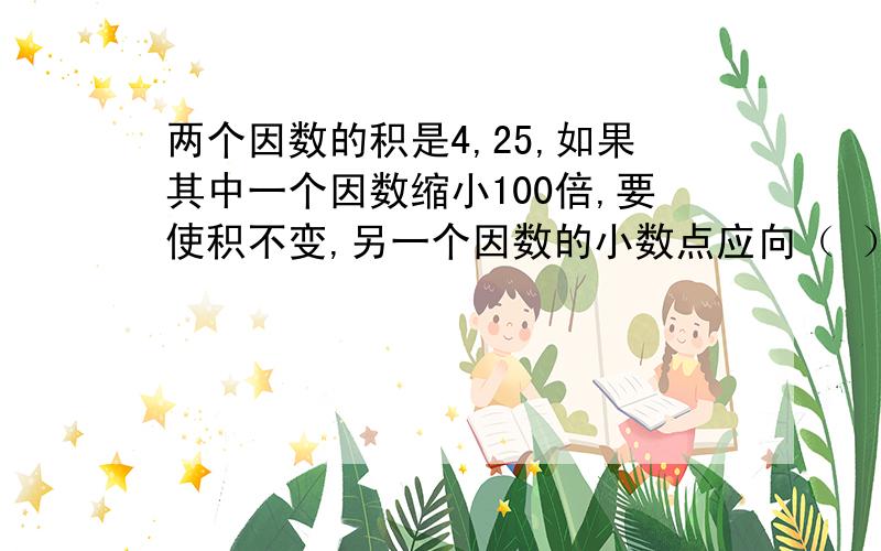 两个因数的积是4,25,如果其中一个因数缩小100倍,要使积不变,另一个因数的小数点应向（ ）移动（ ）