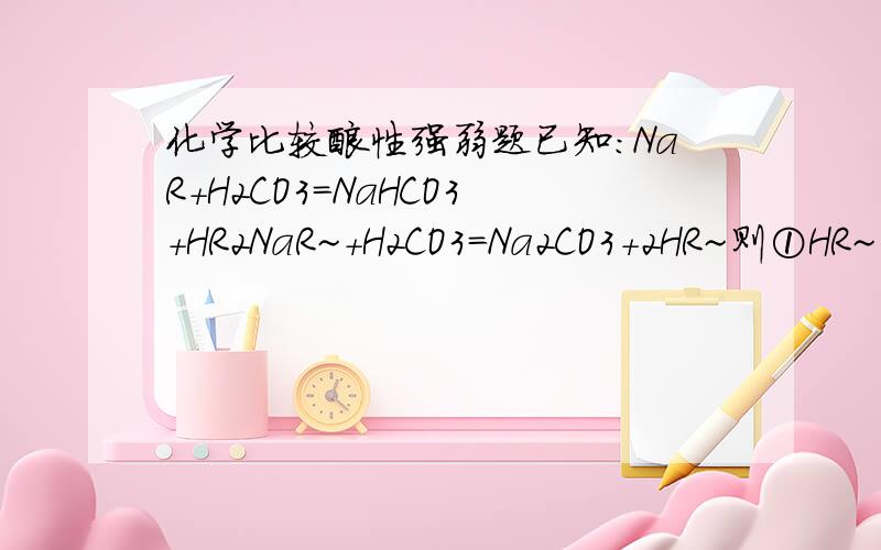 化学比较酸性强弱题已知：NaR+H2CO3=NaHCO3+HR2NaR~+H2CO3=Na2CO3+2HR~则①HR~②HR ③H2CO3 ④HCO3-酸性的强弱顺序是为什么