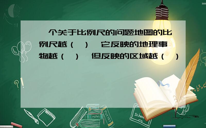 一个关于比例尺的问题地图的比例尺越（ ）,它反映的地理事物越（ ）,但反映的区域越（ ）