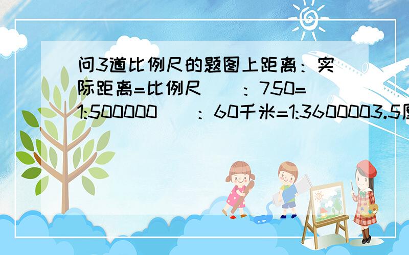 问3道比例尺的题图上距离：实际距离=比例尺（）：750=1:500000（）：60千米=1:3600003.5厘米：（）=1:105000