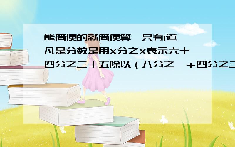 能简便的就简便算【只有1道,凡是分数是用X分之X表示六十四分之三十五除以（八分之一＋四分之三）===