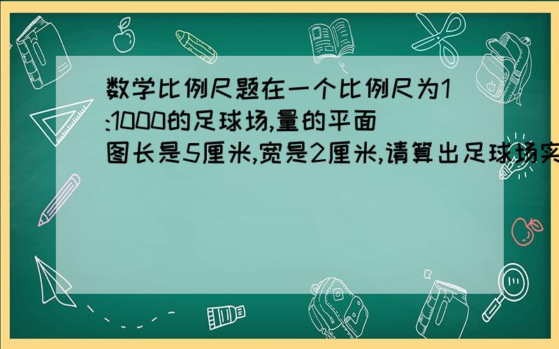 数学比例尺题在一个比例尺为1:1000的足球场,量的平面图长是5厘米,宽是2厘米,请算出足球场实际的长是（ ）米,宽是（ ）米.在足球场要铺上草坪,平均每平方米造价60元,则将足球场铺满草坪大