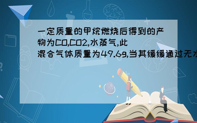 一定质量的甲烷燃烧后得到的产物为CO,CO2,水蒸气,此混合气体质量为49.6g,当其缓缓通过无水CaCl2时,CaCl2增加25.2g,原混合气体中CO2的质量为?