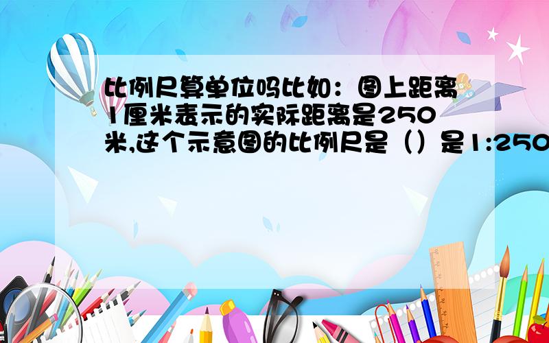 比例尺算单位吗比如：图上距离1厘米表示的实际距离是250米,这个示意图的比例尺是（）是1:250还是1:25000啊?快崩溃了