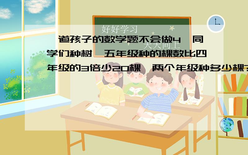 一道孩子的数学题不会做4、同学们种树,五年级种的棵数比四年级的3倍少20棵,两个年级种多少棵?