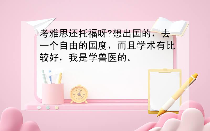 考雅思还托福呀?想出国的，去一个自由的国度，而且学术有比较好，我是学兽医的。