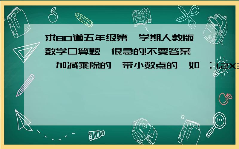 求80道五年级第一学期人教版数学口算题、很急的!不要答案、加减乘除的、带小数点的、如 ：1.2X3=是要题、如：1.2X3、这种的题