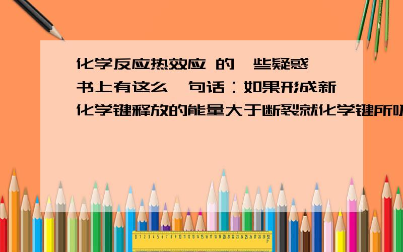 化学反应热效应 的一些疑惑 书上有这么一句话：如果形成新化学键释放的能量大于断裂就化学键所吸收的能量,就会有一定的能量以光能、电能、热能等形式释放出来,表现为放热反应.就是