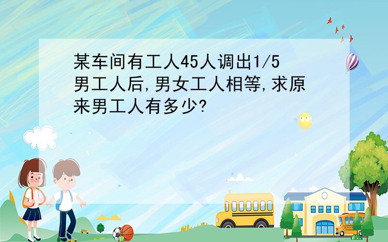 某车间有工人45人调出1/5男工人后,男女工人相等,求原来男工人有多少?