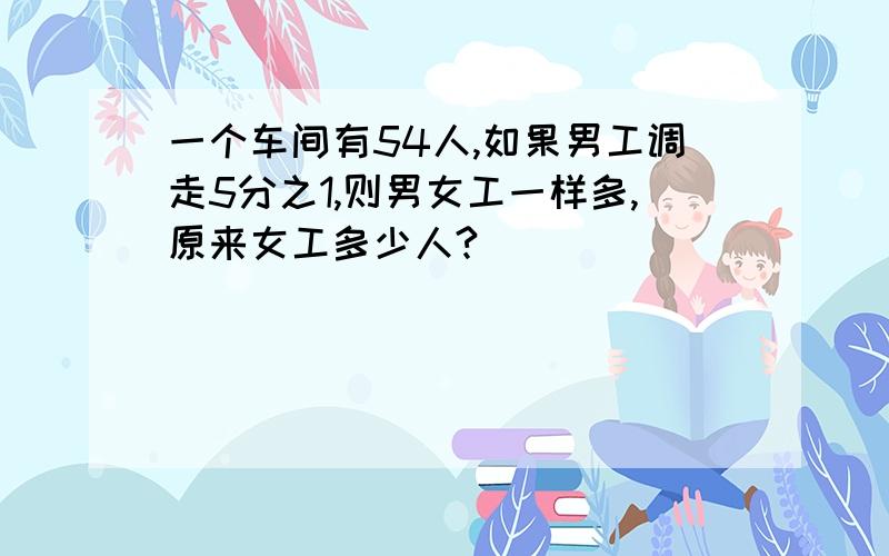 一个车间有54人,如果男工调走5分之1,则男女工一样多,原来女工多少人?