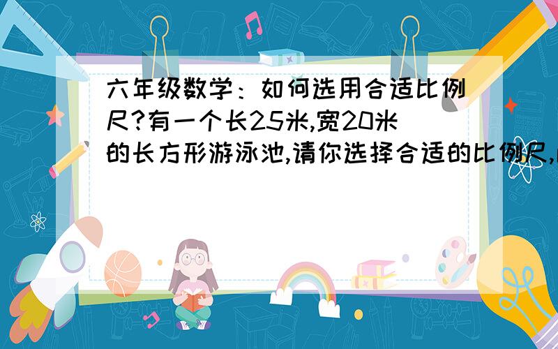 六年级数学：如何选用合适比例尺?有一个长25米,宽20米的长方形游泳池,请你选择合适的比例尺,画出游泳池的平面图.我想问一下,如何求合适比例尺?要具体写出哪些步骤呢?