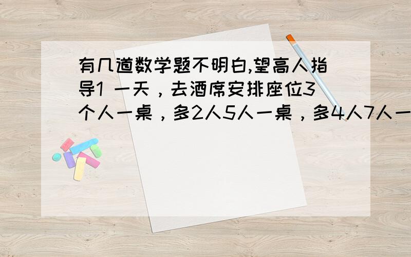 有几道数学题不明白,望高人指导1 一天，去酒席安排座位3个人一桌，多2人5人一桌，多4人7人一桌，多6人9人一桌，多8人11人一桌，合适问：多少人、多少桌子 我要具体做法，或者讲解