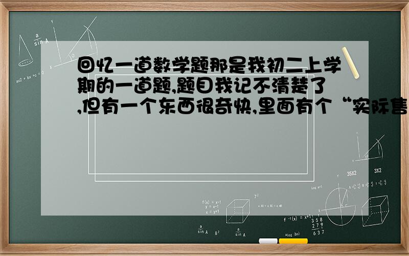 回忆一道数学题那是我初二上学期的一道题,题目我记不清楚了,但有一个东西很奇快,里面有个“实际售价”请知道的人速速回答,里面还有一个参考价什么的，没事，只要提供类似的就行！