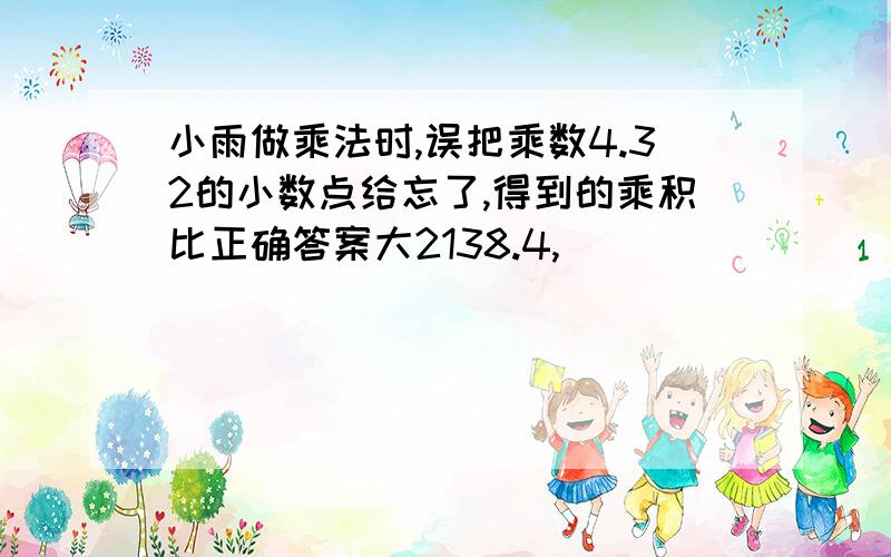 小雨做乘法时,误把乘数4.32的小数点给忘了,得到的乘积比正确答案大2138.4,