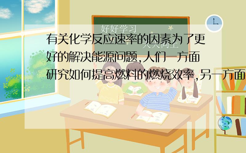 有关化学反应速率的因素为了更好的解决能源问题,人们一方面研究如何提高燃料的燃烧效率,另一方面寻找能源,以下做法不能提高燃料效率的是 A.煤的气化和液化 B.液体燃料呈雾状喷出 C.通