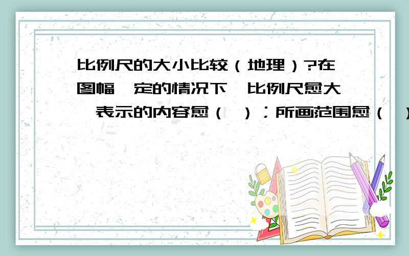 比例尺的大小比较（地理）?在图幅一定的情况下,比例尺愈大,表示的内容愈（ ）；所画范围愈（ ）.在图幅一定的情况下,比例尺愈小,表示的内容愈（ ）；所画范围愈（ ）.比例尺中最小的