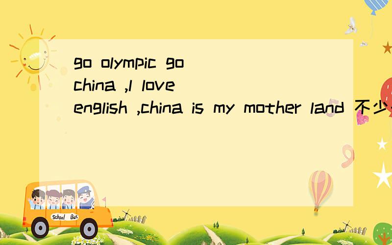 go olympic go china ,l love english ,china is my mother land 不少于50个单词,有中文