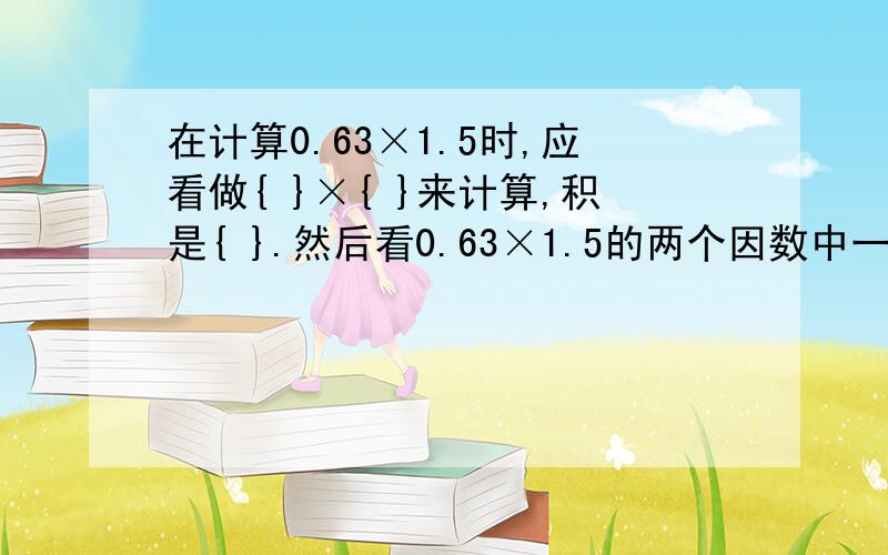 在计算0.63×1.5时,应看做{ }×{ }来计算,积是{ }.然后看0.63×1.5的两个因数中一共有{ }小数,最后得出在计算0.63×1.5时,应看做{   }×{  }来计算,积是{ }.然后看0.63×1.5的两个因数中一共有{ }小数,最后