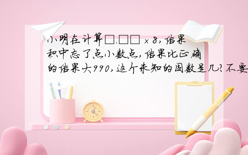 小明在计算□.□□×8,结果积中忘了点小数点,结果比正确的结果大990,这个未知的因数是几?不要用方程解,