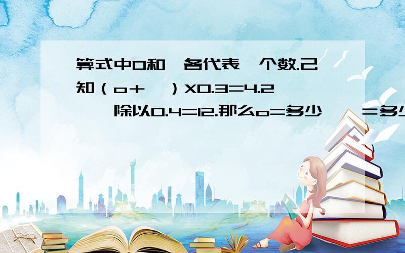 算式中O和囗各代表一个数.己知（o＋囗）X0.3=4.2,囗除以0.4=12.那么o=多少,囗＝多少