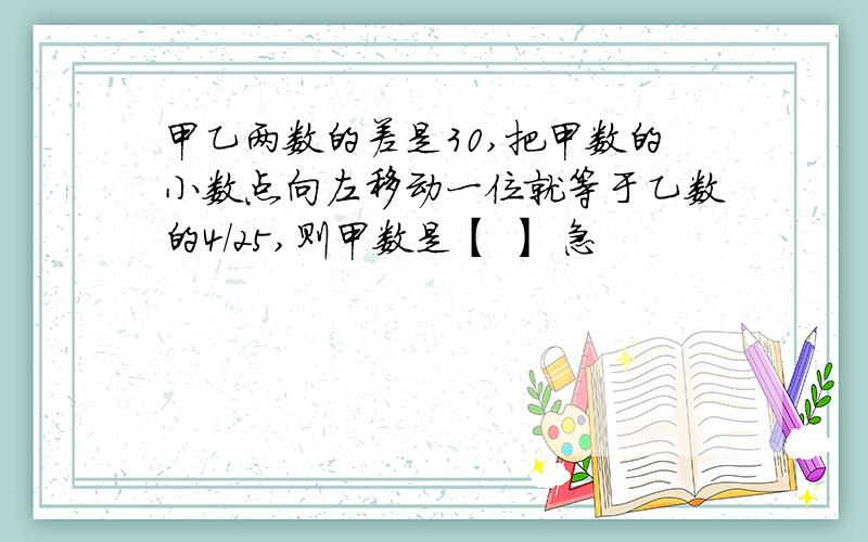 甲乙两数的差是30,把甲数的小数点向左移动一位就等于乙数的4/25,则甲数是【 】 急