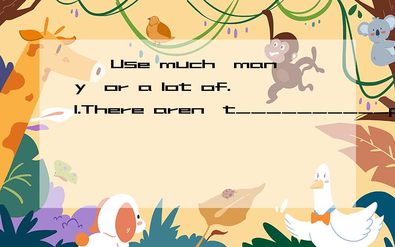 一、Use much,many,or a lot of.1.There aren't__________people in the forest today.2.There won't be _________fresh water in the future.3.There are __________fish in the river.4.There isn't__________snow on the mountains.5.There aren't__________birds