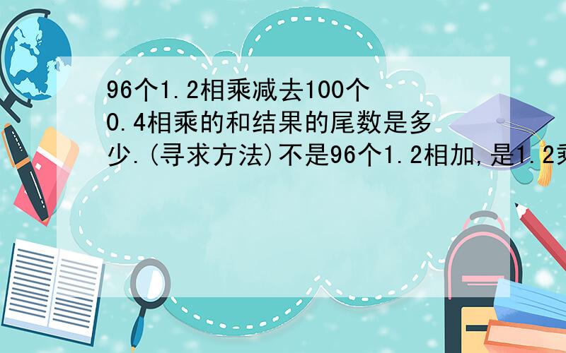 96个1.2相乘减去100个0.4相乘的和结果的尾数是多少.(寻求方法)不是96个1.2相加,是1.2乘1.2乘1.2依次乘96次,别看错啊尾数是4,我要方法