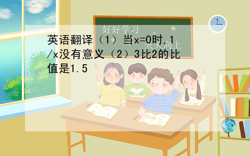 英语翻译（1）当x=0时,1/x没有意义（2）3比2的比值是1.5