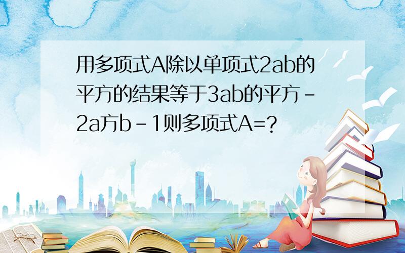 用多项式A除以单项式2ab的平方的结果等于3ab的平方-2a方b-1则多项式A=?