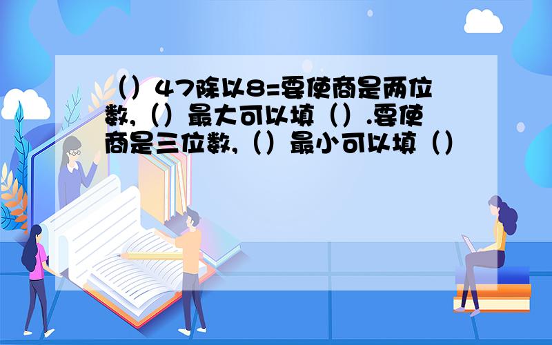 （）47除以8=要使商是两位数,（）最大可以填（）.要使商是三位数,（）最小可以填（）