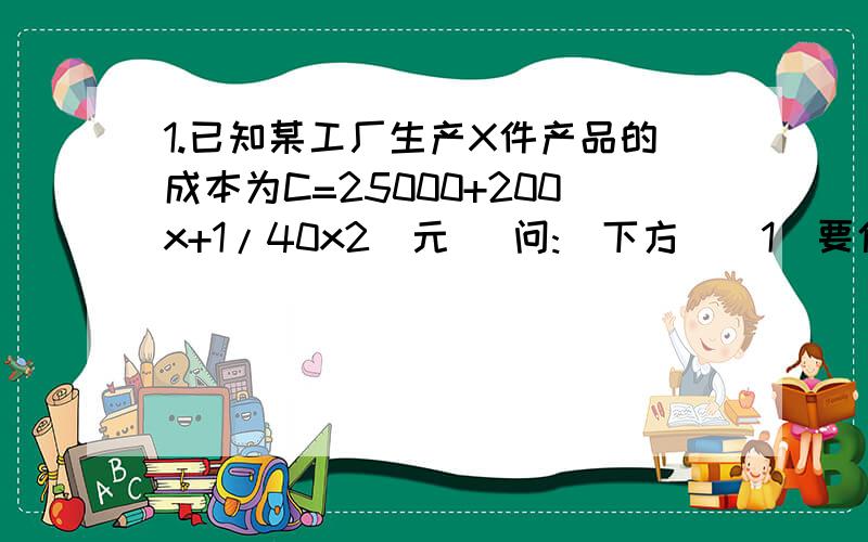 1.已知某工厂生产X件产品的成本为C=25000+200x+1/40x2(元) 问:(下方)(1)要使平均成本最低,应生产多少件产品?(2)若产品以每件500元售出,要使利润最大,应生产多少件产品?