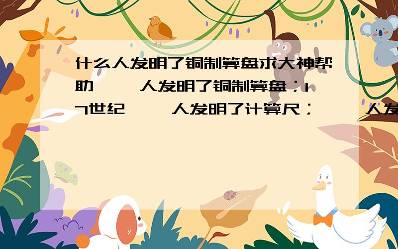 什么人发明了铜制算盘求大神帮助【 】人发明了铜制算盘；17世纪【 】人发明了计算尺；【 】人发明了机械计算器；20世纪40年代,科学家发明最早的是【 】