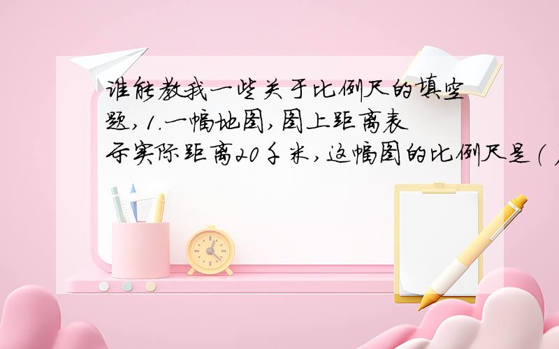 谁能教我一些关于比例尺的填空题,1.一幅地图,图上距离表示实际距离20千米,这幅图的比例尺是（ ）.2.在比例尺1/30000的地图上,量的两地间的距离是4.5厘米,两地间的实际距离是（ ）千米.3.在