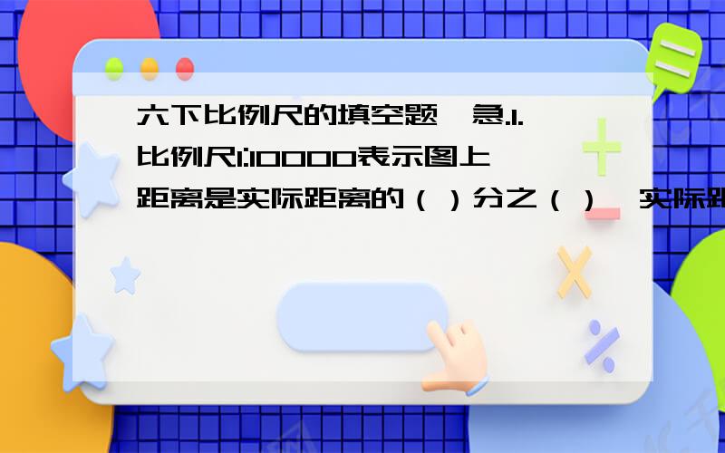 六下比例尺的填空题,急.1.比例尺1:10000表示图上距离是实际距离的（）分之（）,实际距离是图上距离的（）倍,图上1厘米表示实际距离（）米.2.在比例尺是（）的平面图上,图上3厘米表示实际