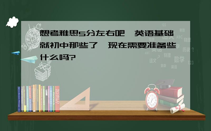 想考雅思5分左右吧,英语基础就初中那些了,现在需要准备些什么吗?